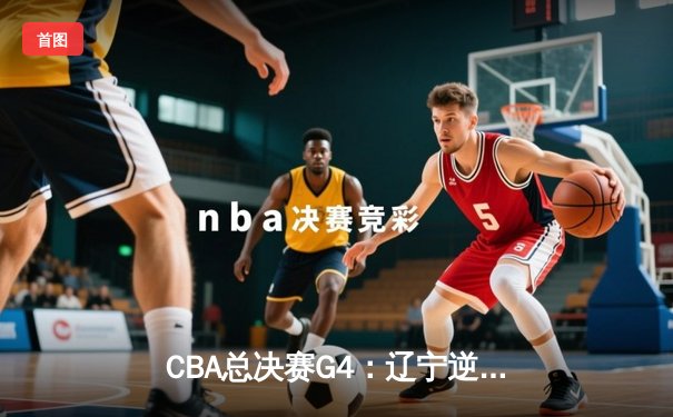 CBA总决赛G4：辽宁逆转新疆夺赛点，赵继伟关键三分定乾坤